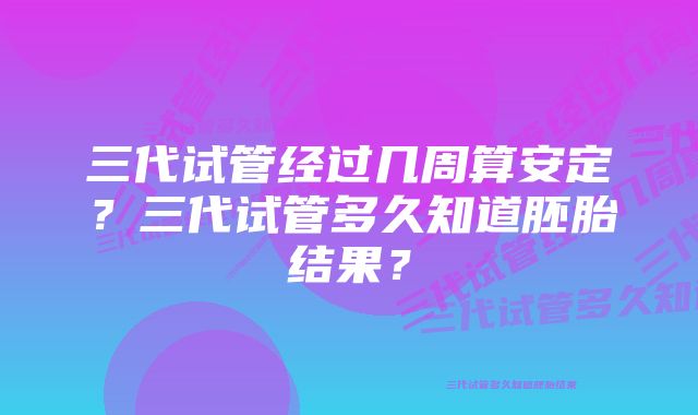 三代试管经过几周算安定？三代试管多久知道胚胎结果？