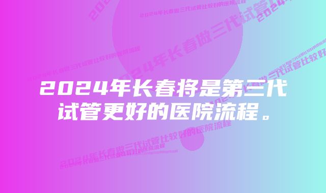 2024年长春将是第三代试管更好的医院流程。