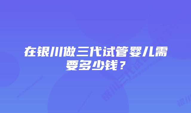 在银川做三代试管婴儿需要多少钱？