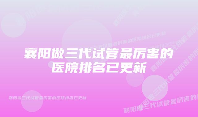 襄阳做三代试管最厉害的医院排名已更新