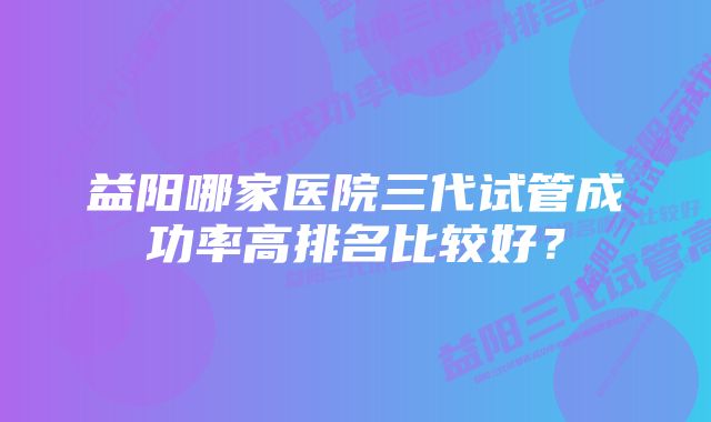 益阳哪家医院三代试管成功率高排名比较好？