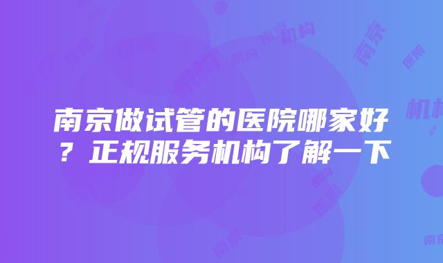 南京做试管的医院哪家好？正规服务机构了解一下