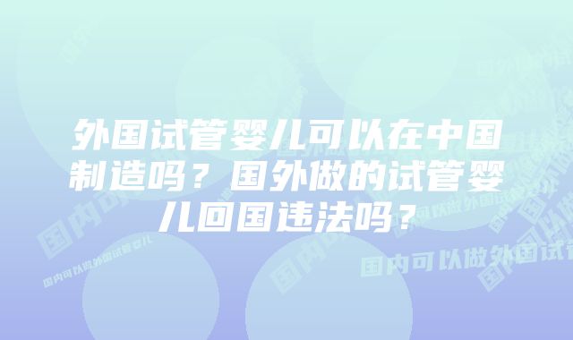 外国试管婴儿可以在中国制造吗？国外做的试管婴儿回国违法吗？