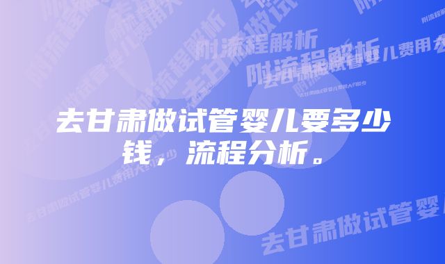 去甘肃做试管婴儿要多少钱，流程分析。