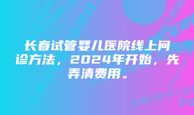 长春试管婴儿医院线上问诊方法，2024年开始，先弄清费用。