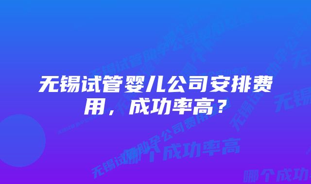 无锡试管婴儿公司安排费用，成功率高？