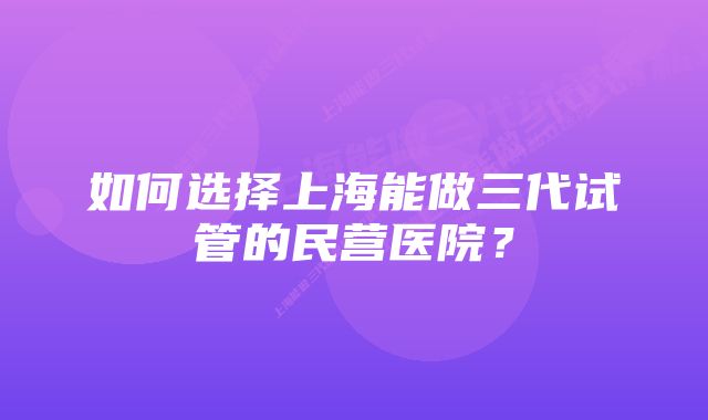 如何选择上海能做三代试管的民营医院？