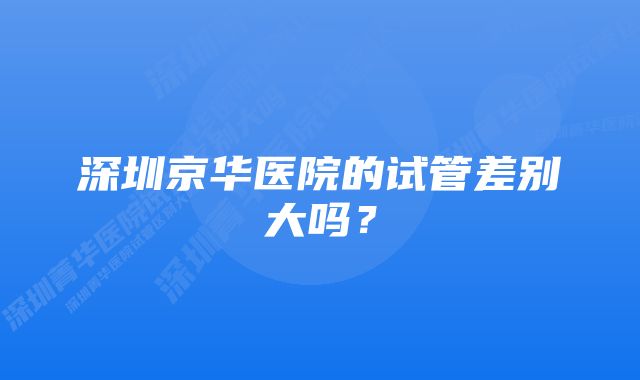 深圳京华医院的试管差别大吗？