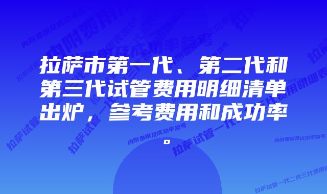 拉萨市第一代、第二代和第三代试管费用明细清单出炉，参考费用和成功率。