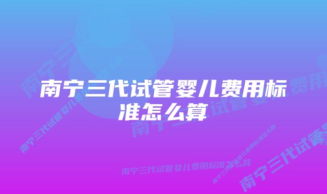 南宁三代试管婴儿费用标准怎么算