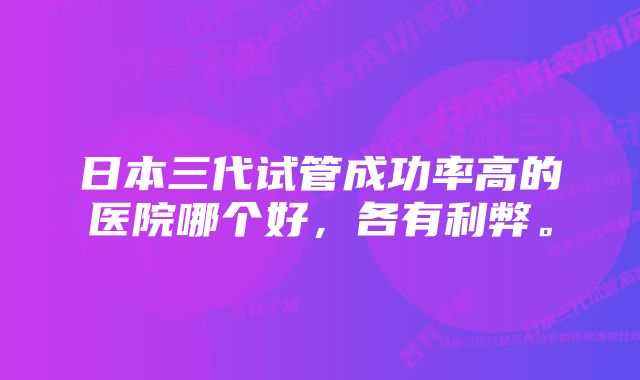 日本三代试管成功率高的医院哪个好，各有利弊。