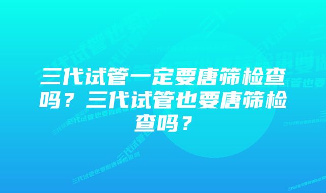 三代试管一定要唐筛检查吗？三代试管也要唐筛检查吗？