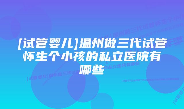 [试管婴儿]温州做三代试管怀生个小孩的私立医院有哪些