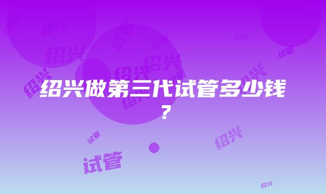 绍兴做第三代试管多少钱？