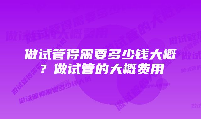 做试管得需要多少钱大概？做试管的大概费用