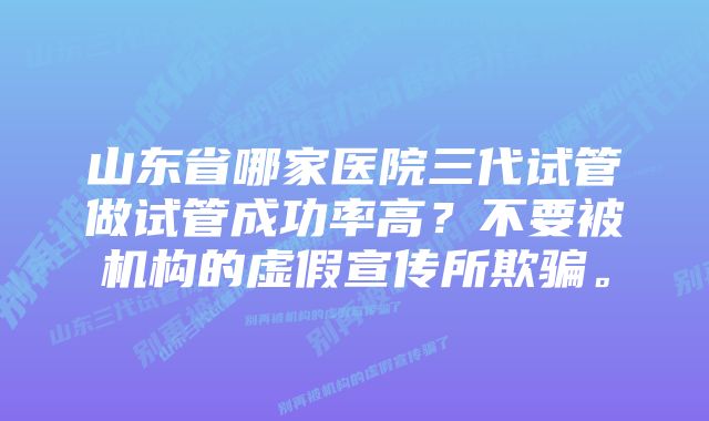 山东省哪家医院三代试管做试管成功率高？不要被机构的虚假宣传所欺骗。