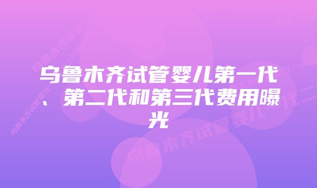 乌鲁木齐试管婴儿第一代、第二代和第三代费用曝光