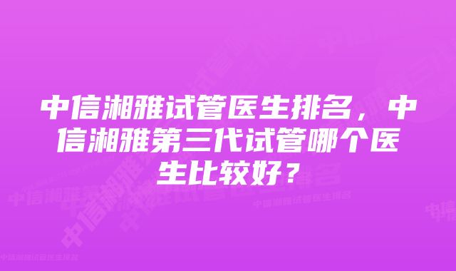 中信湘雅试管医生排名，中信湘雅第三代试管哪个医生比较好？