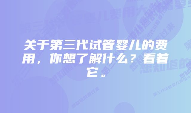 关于第三代试管婴儿的费用，你想了解什么？看着它。