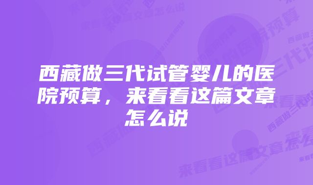 西藏做三代试管婴儿的医院预算，来看看这篇文章怎么说