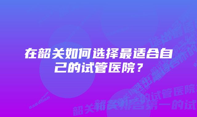 在韶关如何选择最适合自己的试管医院？