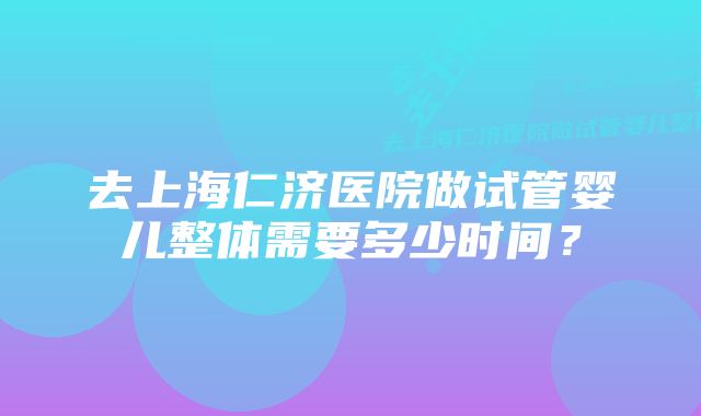 去上海仁济医院做试管婴儿整体需要多少时间？