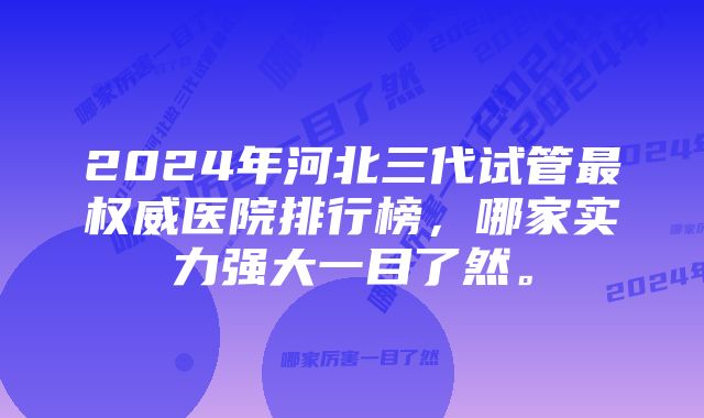 2024年河北三代试管最权威医院排行榜，哪家实力强大一目了然。