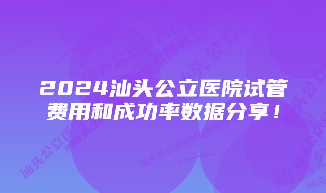 2024汕头公立医院试管费用和成功率数据分享！