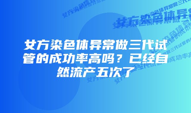 女方染色体异常做三代试管的成功率高吗？已经自然流产五次了