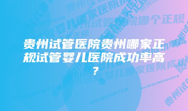 贵州试管医院贵州哪家正规试管婴儿医院成功率高？