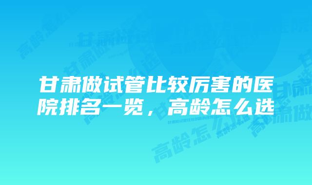 甘肃做试管比较厉害的医院排名一览，高龄怎么选