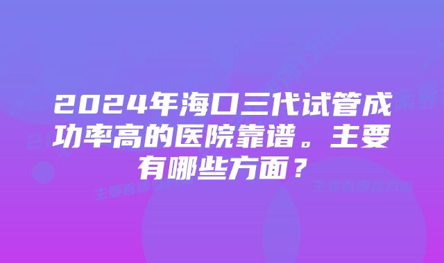 2024年海口三代试管成功率高的医院靠谱。主要有哪些方面？