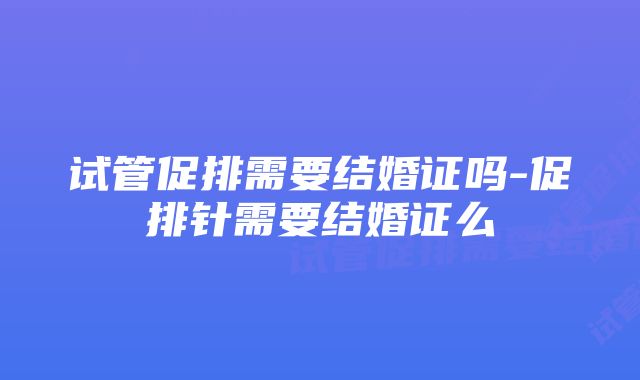 试管促排需要结婚证吗-促排针需要结婚证么