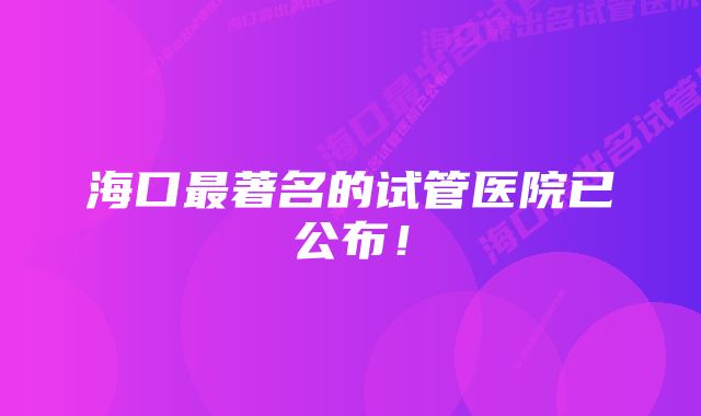 海口最著名的试管医院已公布！