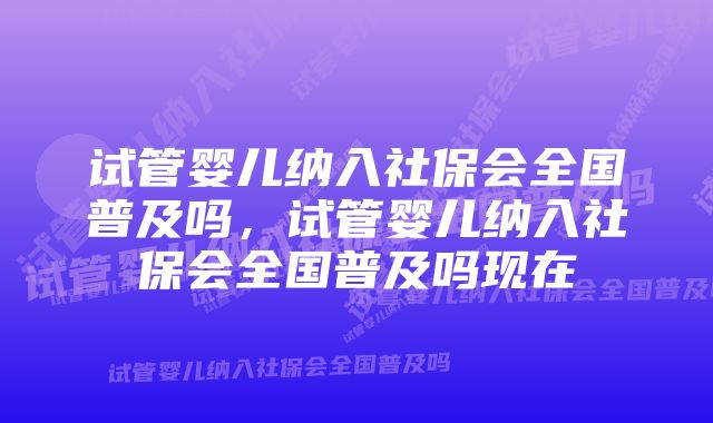 试管婴儿纳入社保会全国普及吗，试管婴儿纳入社保会全国普及吗现在