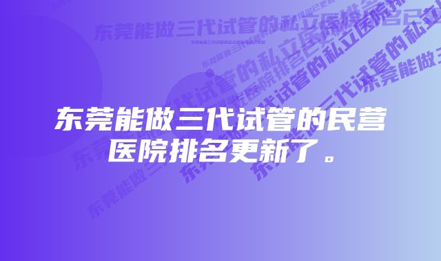 东莞能做三代试管的民营医院排名更新了。