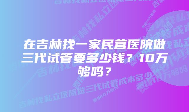 在吉林找一家民营医院做三代试管要多少钱？10万够吗？