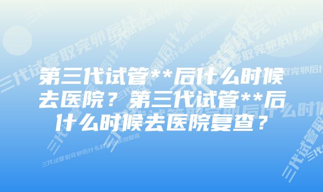 第三代试管**后什么时候去医院？第三代试管**后什么时候去医院复查？