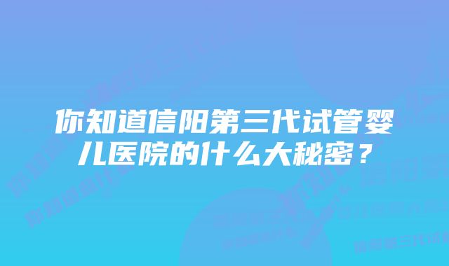 你知道信阳第三代试管婴儿医院的什么大秘密？