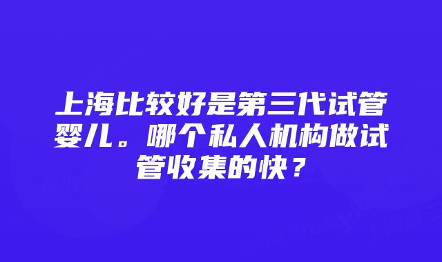 上海比较好是第三代试管婴儿。哪个私人机构做试管收集的快？