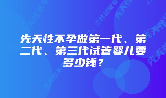 先天性不孕做第一代、第二代、第三代试管婴儿要多少钱？