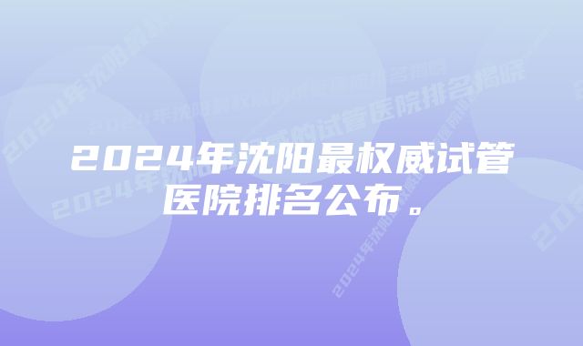 2024年沈阳最权威试管医院排名公布。