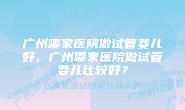 广州哪家医院做试管婴儿好，广州哪家医院做试管婴儿比较好？