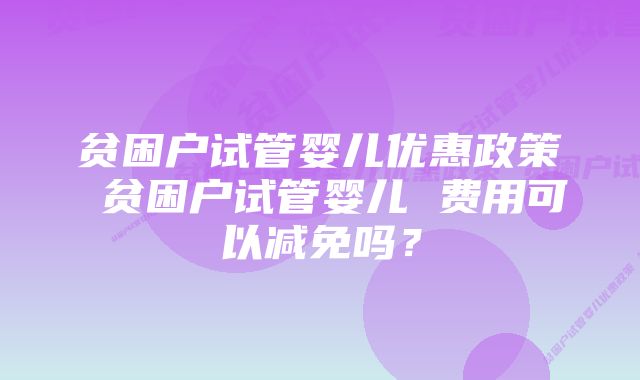 贫困户试管婴儿优惠政策 贫困户试管婴儿 费用可以减免吗？