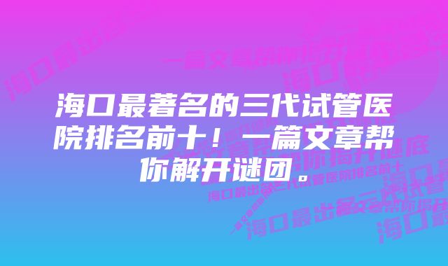 海口最著名的三代试管医院排名前十！一篇文章帮你解开谜团。