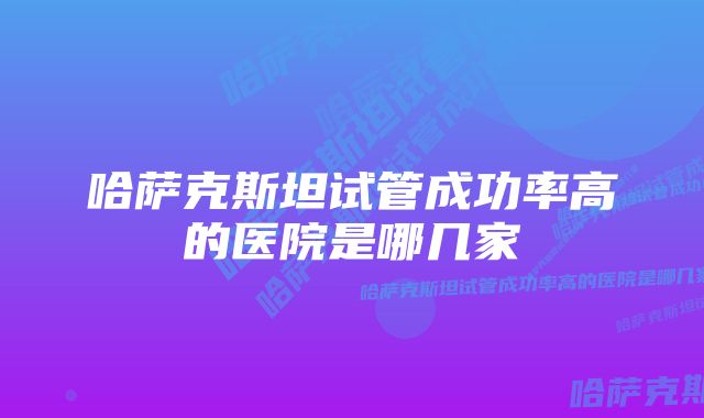 哈萨克斯坦试管成功率高的医院是哪几家