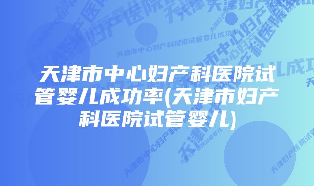 天津市中心妇产科医院试管婴儿成功率(天津市妇产科医院试管婴儿)