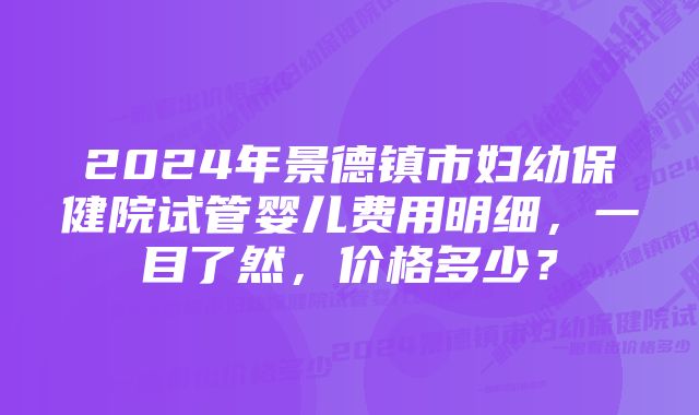 2024年景德镇市妇幼保健院试管婴儿费用明细，一目了然，价格多少？