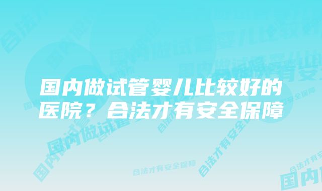 国内做试管婴儿比较好的医院？合法才有安全保障