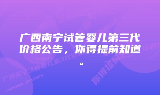 广西南宁试管婴儿第三代价格公告，你得提前知道。